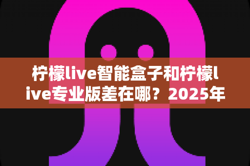 柠檬live智能盒子和柠檬live专业版差在哪？2025年最全面对比解析，帮你选对不选贵！