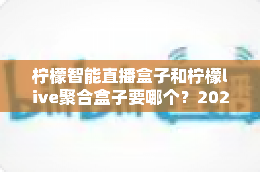 柠檬智能直播盒子和柠檬live聚合盒子要哪个？2025最全选购指南，看完这篇不再纠结