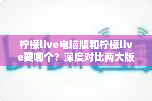 柠檬live电脑版和柠檬live要哪个？深度对比两大版本差异，帮你做出最适合自己的选择