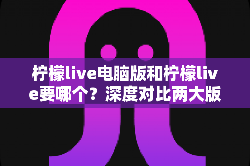 柠檬live电脑版和柠檬live要哪个？深度对比两大版本差异，帮你做出最适合自己的选择