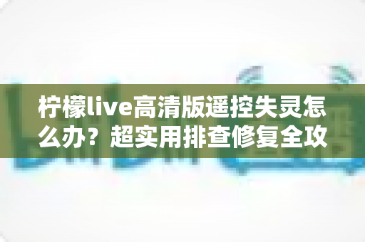 柠檬live高清版遥控失灵怎么办？超实用排查修复全攻略，快速找回流畅操控体验