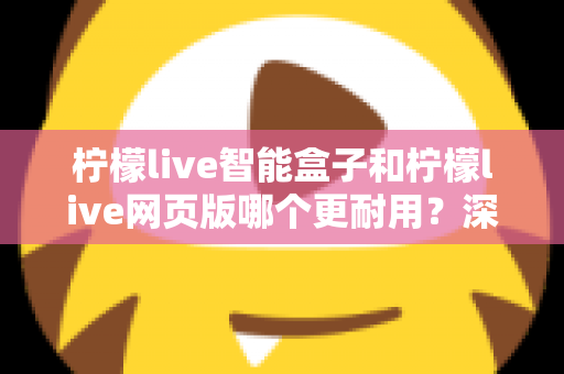 柠檬live智能盒子和柠檬live网页版哪个更耐用?深度对比解析与实用选购指南 柠檬live智能盒子和柠檬live网页版哪个更耐用?深度对比解析与实用选购指南