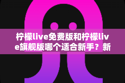柠檬live免费版和柠檬live旗舰版哪个适合新手?新手入门全攻略与版本选择指南 柠檬live免费版和柠檬live旗舰版哪个适合新手?新手入门全攻略与版本选择指南