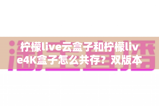 柠檬live云盒子和柠檬live4K盒子怎么共存？双版本安装使用全攻略