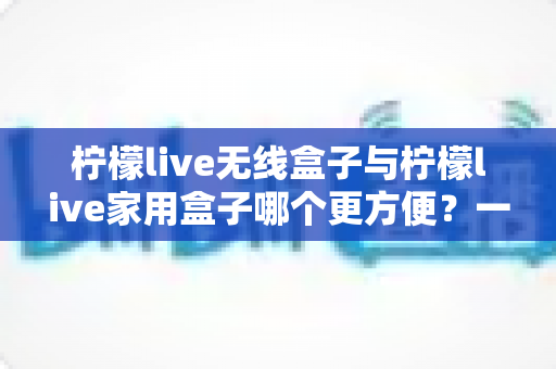 柠檬live无线盒子与柠檬live家用盒子哪个更方便?一文看懂两款设备的差异与选择建议 柠檬live无线盒子与柠檬live家用盒子哪个更方便?一文看懂两款设备的差异与选择建议