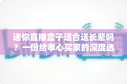 迷你直播盒子适合送长辈吗？一份给孝心买家的深度选购与使用指南