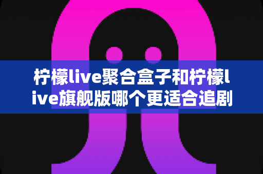 柠檬live聚合盒子和柠檬live旗舰版哪个更适合追剧?深度对比解析帮你选对不踩坑 柠檬live聚合盒子和柠檬live旗舰版哪个更适合追剧?深度对比解析帮你选对不踩坑