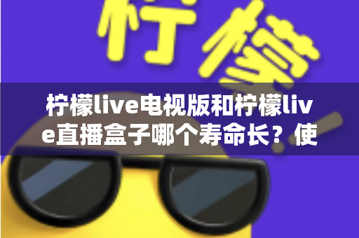 柠檬live电视版和柠檬live直播盒子哪个寿命长?使用寿命深度对比与选购避坑指南 柠檬live电视版和柠檬live直播盒子哪个寿命长?使用寿命深度对比与选购避坑指南