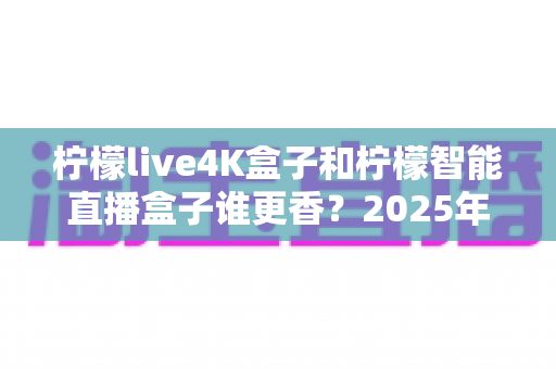 柠檬live4K盒子和柠檬智能直播盒子谁更香？2025年最全深度对比评测，看完再买不踩坑！