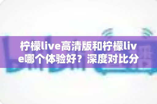 柠檬live高清版和柠檬live哪个体验好？深度对比分析助你选出最适合的版本