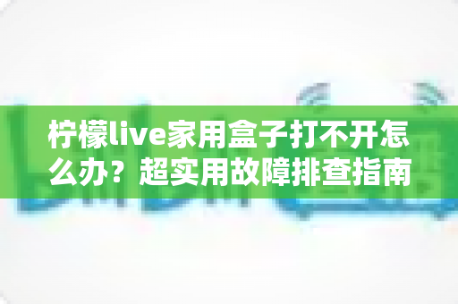 柠檬live家用盒子打不开怎么办？超实用故障排查指南，轻松恢复畅快观影体验
