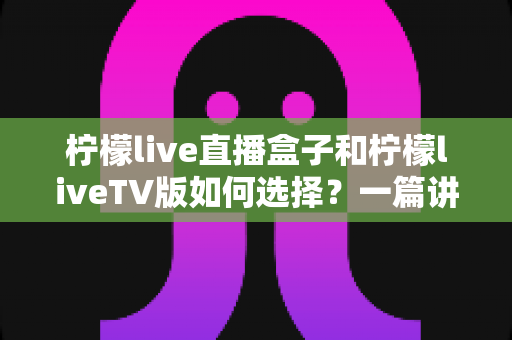 柠檬live直播盒子和柠檬liveTV版如何选择?一篇讲透差异、优缺点与选购建议的全攻略 柠檬live直播盒子和柠檬liveTV版如何选择?一篇讲透差异、优缺点与选购建议的全攻略