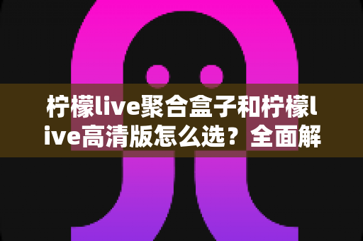 柠檬live聚合盒子和柠檬live高清版怎么选?全面解析帮你找到最适合的观看方案 柠檬live聚合盒子和柠檬live高清版怎么选?全面解析帮你找到最适合的观看方案