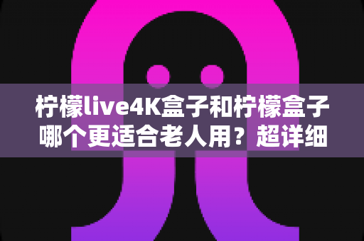 柠檬live4K盒子和柠檬盒子哪个更适合老人用?超详细对比评测助您轻松为爸妈选对电视盒子 柠檬live4K盒子和柠檬盒子哪个更适合老人用?超详细对比评测助您轻松为爸妈选对电视盒子