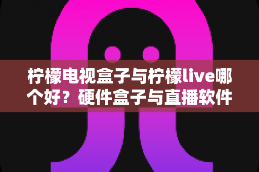 柠檬电视盒子与柠檬live哪个好？硬件盒子与直播软件全方位对比，看完这篇再决定不后悔