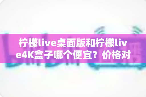 柠檬live桌面版和柠檬live4K盒子哪个便宜？价格对比与高性价比选购全攻略