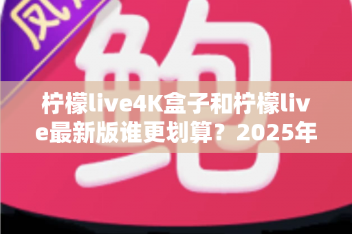 柠檬live4K盒子和柠檬live最新版谁更划算？2025年最全对比评测与选购指南
