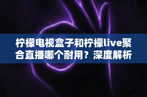 柠檬电视盒子和柠檬live聚合直播哪个耐用？深度解析帮你选对不踩坑