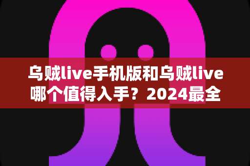 乌贼live手机版和乌贼live哪个值得入手？2024最全对比指南帮你选对不踩坑