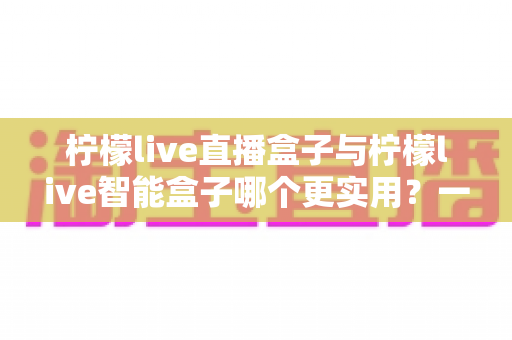 柠檬live直播盒子与柠檬live智能盒子哪个更实用?一文看懂选购逻辑与真实体验对比 柠檬live直播盒子与柠檬live智能盒子哪个更实用?一文看懂选购逻辑与真实体验对比