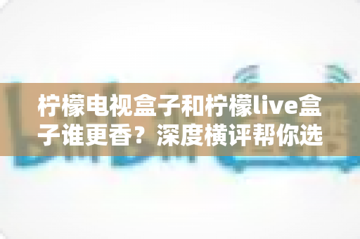 柠檬电视盒子和柠檬live盒子谁更香？深度横评帮你选对不选贵，看完再掏钱包