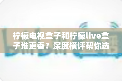 柠檬电视盒子和柠檬live盒子谁更香？深度横评帮你选对不选贵，看完再掏钱包