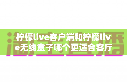 柠檬live客户端和柠檬live无线盒子哪个更适合客厅？一文读懂家庭影音最优解