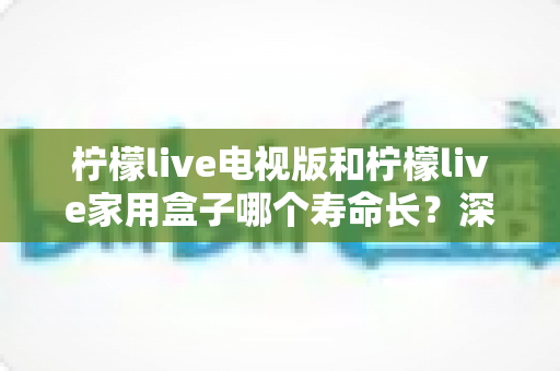 柠檬live电视版和柠檬live家用盒子哪个寿命长？深度对比分析与保养秘诀