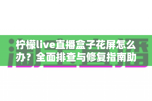 柠檬live直播盒子花屏怎么办?全面排查与修复指南助你快速恢复清晰画面 柠檬live直播盒子花屏怎么办?全面排查与修复指南助你快速恢复清晰画面