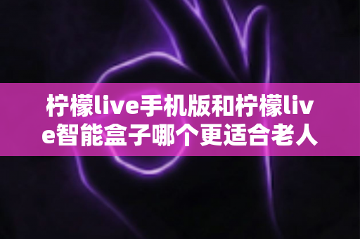 柠檬live手机版和柠檬live智能盒子哪个更适合老人用？一文读懂长辈观影设备的最佳选择