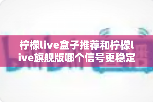 柠檬live盒子推荐和柠檬live旗舰版哪个信号更稳定?深度对比分析与选购指南 柠檬live盒子推荐和柠檬live旗舰版哪个信号更稳定?深度对比分析与选购指南