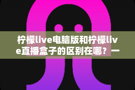 柠檬live电脑版和柠檬live直播盒子的区别在哪？一文读懂两者核心差异与选择指南
