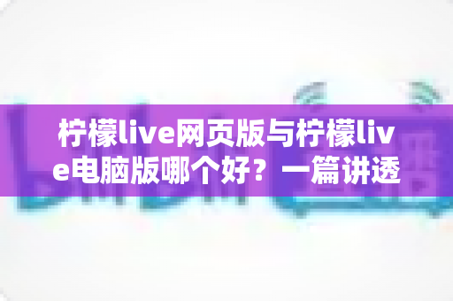 柠檬live网页版与柠檬live电脑版哪个好？一篇讲透两者差异的全方位对比指南