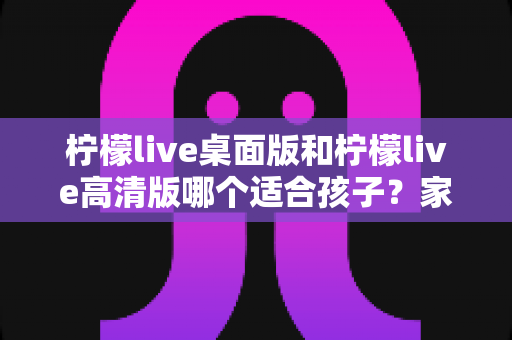 柠檬live桌面版和柠檬live高清版哪个适合孩子？家长选版全攻略与安全使用指南