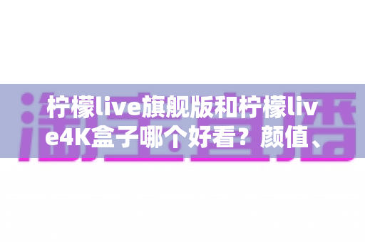 柠檬live旗舰版和柠檬live4K盒子哪个好看?颜值、画质与体验全方位深度对比,帮你选对不选贵 柠檬live旗舰版和柠檬live4K盒子哪个好看?颜值、画质与体验全方位深度对比,帮你选对不选贵