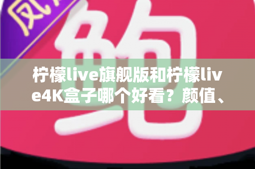 柠檬live旗舰版和柠檬live4K盒子哪个好看?颜值、画质与体验全方位深度对比,帮你选对不选贵 柠檬live旗舰版和柠檬live4K盒子哪个好看?颜值、画质与体验全方位深度对比,帮你选对不选贵