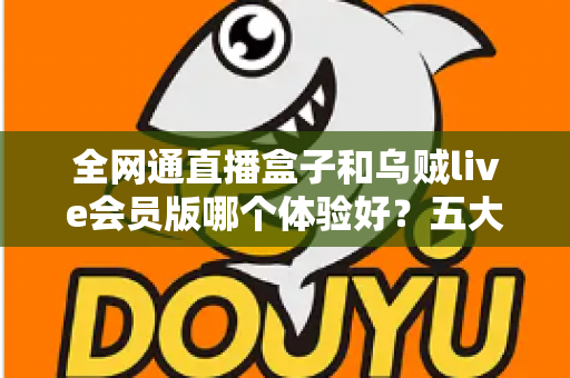 全网通直播盒子和乌贼live会员版哪个体验好？五大维度深度对比，帮你选对大屏直播方案