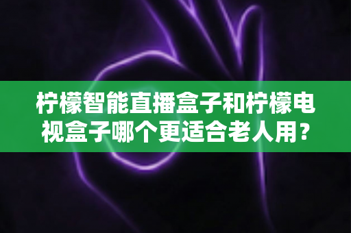 柠檬智能直播盒子和柠檬电视盒子哪个更适合老人用？2024年最全选购指南深度解析