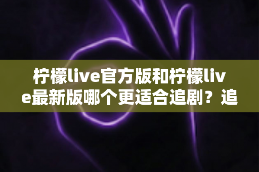 柠檬live官方版和柠檬live最新版哪个更适合追剧?追剧党必读的深度对比与实用选择指南 柠檬live官方版和柠檬live最新版哪个更适合追剧?追剧党必读的深度对比与实用选择指南