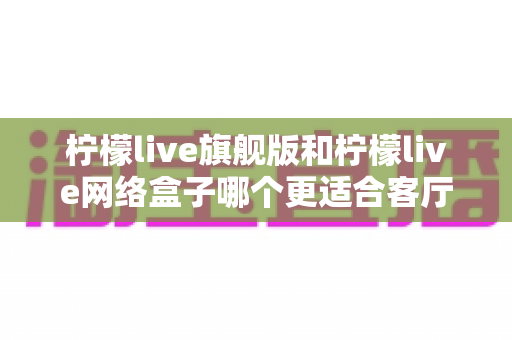 柠檬live旗舰版和柠檬live网络盒子哪个更适合客厅？一篇读懂家庭观影设备的明智之选
