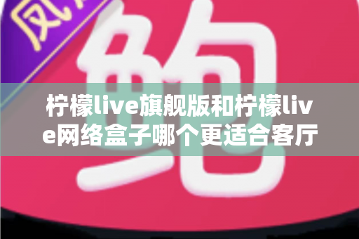 柠檬live旗舰版和柠檬live网络盒子哪个更适合客厅？一篇读懂家庭观影设备的明智之选