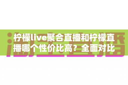 柠檬live聚合直播和柠檬直播哪个性价比高？全面对比分析助你做出明智选择