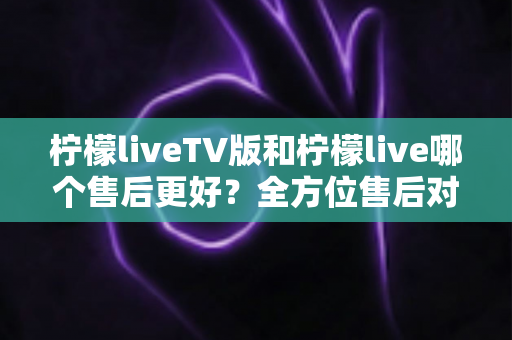 柠檬liveTV版和柠檬live哪个售后更好？全方位售后对比分析与选购指南