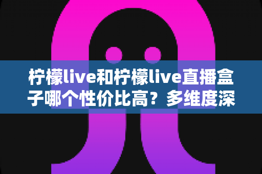 柠檬live和柠檬live直播盒子哪个性价比高？多维度深度对比与选购指南