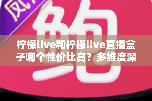 柠檬live和柠檬live直播盒子哪个性价比高？多维度深度对比与选购指南
