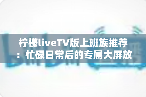 柠檬liveTV版上班族推荐：忙碌日常后的专属大屏放松指南
