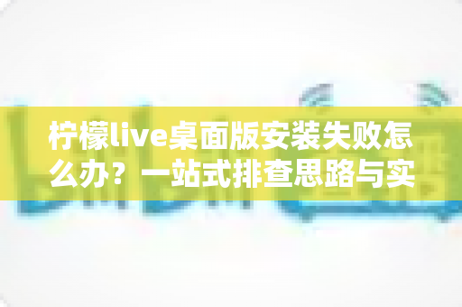 柠檬live桌面版安装失败怎么办？一站式排查思路与实用解决方案全解析