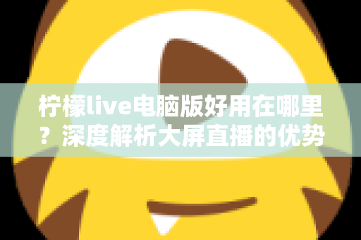 柠檬live电脑版好用在哪里?深度解析大屏直播的优势与使用体验 柠檬live电脑版好用在哪里?深度解析大屏直播的优势与使用体验
