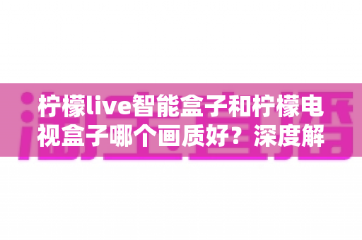 柠檬live智能盒子和柠檬电视盒子哪个画质好?深度解析画质差异与选购全指南 柠檬live智能盒子和柠檬电视盒子哪个画质好?深度解析画质差异与选购全指南