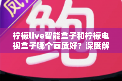 柠檬live智能盒子和柠檬电视盒子哪个画质好?深度解析画质差异与选购全指南 柠檬live智能盒子和柠檬电视盒子哪个画质好?深度解析画质差异与选购全指南